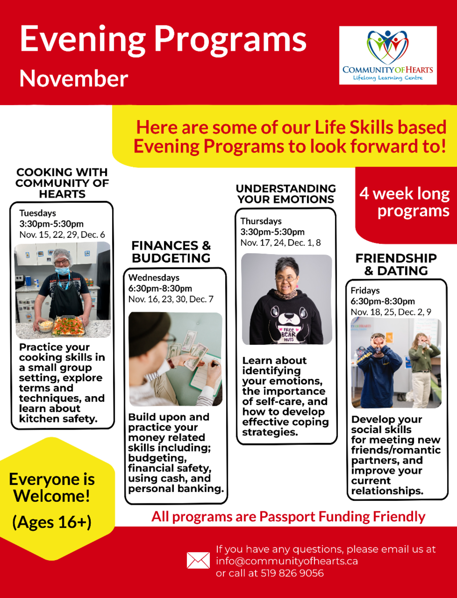Life Skills Evening Programs for youth 16+, each lasting 4 sessions. Cooking Tuesdays 3:30-5:30 starting November 15th. Finances and Budgeting Wednesdays 6:30-8:30 starting November 16.  Understanding your Emotions Thursdays 3:30-5:30 starting November 17th. Friendship and Dating Fridays 6:30-8:30, starting November 18th